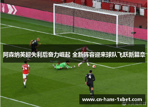 阿森纳英超失利后奋力崛起 全新阵容迎来球队飞跃新篇章