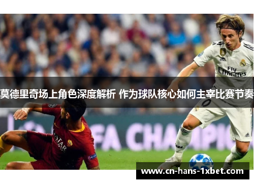 莫德里奇场上角色深度解析 作为球队核心如何主宰比赛节奏