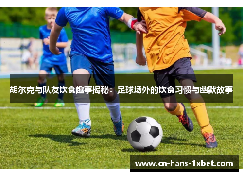 胡尔克与队友饮食趣事揭秘：足球场外的饮食习惯与幽默故事