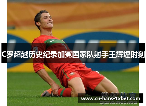 C罗超越历史纪录加冕国家队射手王辉煌时刻